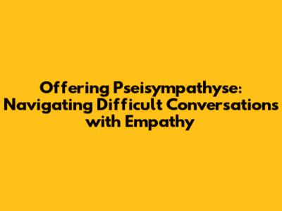 Offering Pseisympathyse: Navigating Difficult Conversations with Empathy