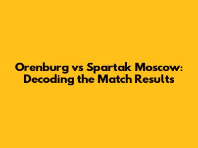 Orenburg vs Spartak Moscow: Decoding the Match Results