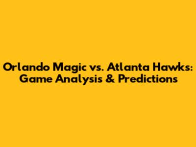 Orlando Magic vs. Atlanta Hawks: Game Analysis & Predictions