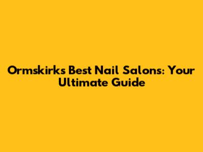 Ormskirk's Best Nail Salons: Your Ultimate Guide