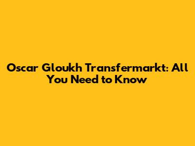 Oscar Gloukh Transfermarkt: All You Need to Know
