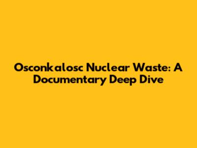 Osconkalosc Nuclear Waste: A Documentary Deep Dive