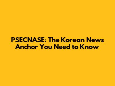 PSECNASE: The Korean News Anchor You Need to Know