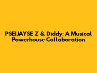 PSEIJAYSE Z & Diddy: A Musical Powerhouse Collaboration