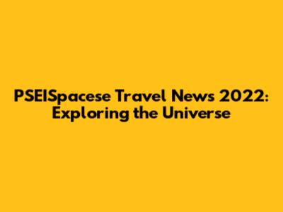 PSEISpacese Travel News 2022: Exploring the Universe