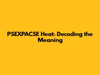 PSEXPACSE Heat: Decoding the Meaning