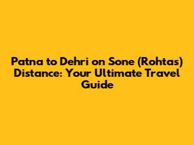 Patna to Dehri on Sone (Rohtas) Distance: Your Ultimate Travel Guide