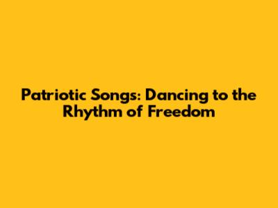 Patriotic Songs: Dancing to the Rhythm of Freedom
