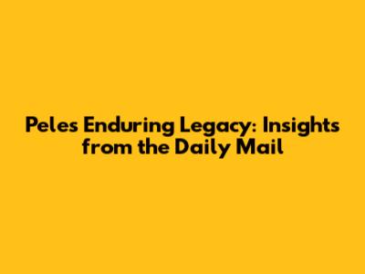 Pele's Enduring Legacy: Insights from the Daily Mail