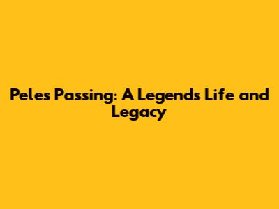Pele's Passing: A Legend's Life and Legacy