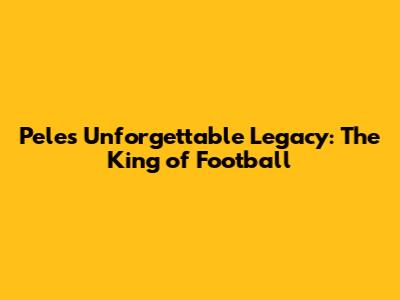 Pele's Unforgettable Legacy: The King of Football
