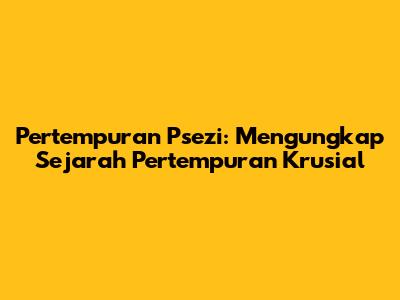Pertempuran Psezi: Mengungkap Sejarah Pertempuran Krusial