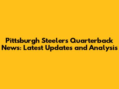 Pittsburgh Steelers Quarterback News: Latest Updates and Analysis