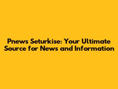 Pnews Seturkise: Your Ultimate Source for News and Information
