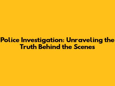 Police Investigation: Unraveling the Truth Behind the Scenes