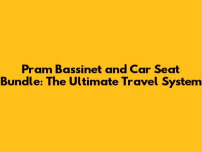 Pram Bassinet and Car Seat Bundle: The Ultimate Travel System