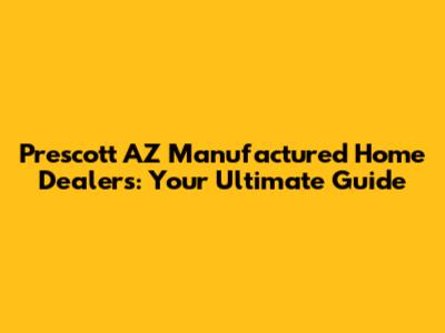 Prescott AZ Manufactured Home Dealers: Your Ultimate Guide