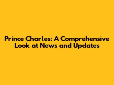 Prince Charles: A Comprehensive Look at News and Updates