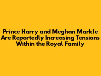 Prince Harry and Meghan Markle Are Reportedly Increasing Tensions Within the Royal Family