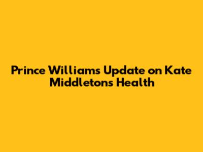 Prince William's Update on Kate Middleton's Health