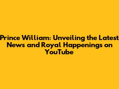 Prince William: Unveiling the Latest News and Royal Happenings on YouTube