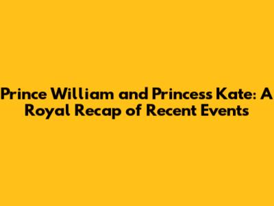 Prince William and Princess Kate: A Royal Recap of Recent Events