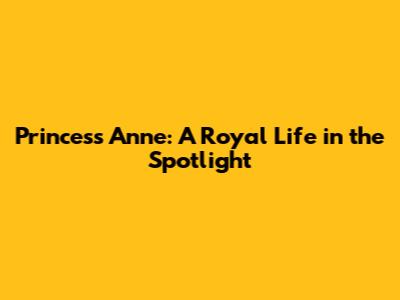 Princess Anne: A Royal Life in the Spotlight
