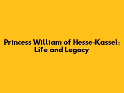 Princess William of Hesse-Kassel: Life and Legacy