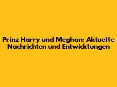 Prinz Harry und Meghan: Aktuelle Nachrichten und Entwicklungen