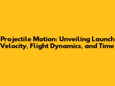 Projectile Motion: Unveiling Launch Velocity, Flight Dynamics, and Time