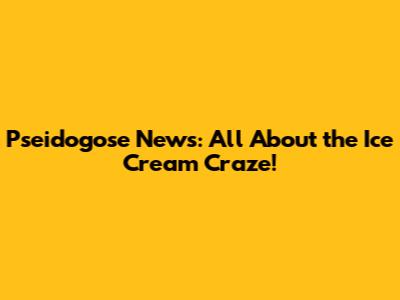 Pseidogose News: All About the Ice Cream Craze!