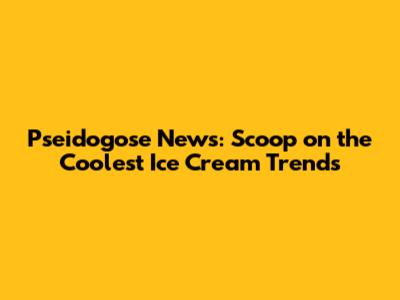 Pseidogose News: Scoop on the Coolest Ice Cream Trends