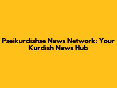 Pseikurdishse News Network: Your Kurdish News Hub