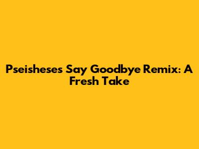 Pseishese's "Say Goodbye" Remix: A Fresh Take