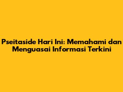 Pseitaside Hari Ini: Memahami dan Menguasai Informasi Terkini