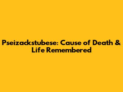 Pseizackstubese: Cause of Death & Life Remembered