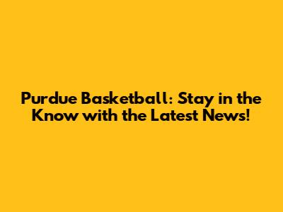 Purdue Basketball: Stay in the Know with the Latest News!