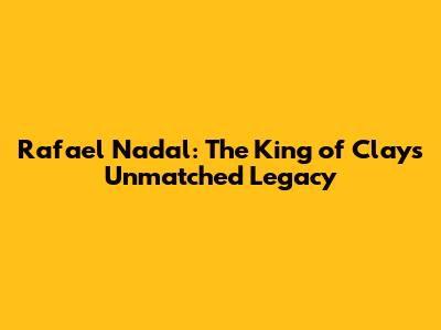 Rafael Nadal: The King of Clay's Unmatched Legacy
