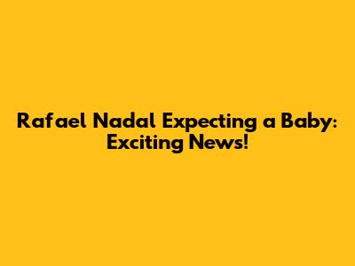 Rafael Nadal Expecting a Baby: Exciting News!