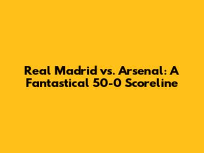 Real Madrid vs. Arsenal: A Fantastical 50-0 Scoreline