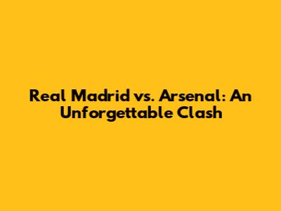 Real Madrid vs. Arsenal: An Unforgettable Clash