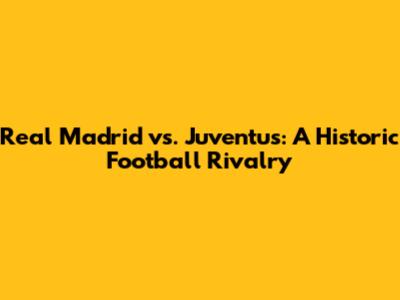 Real Madrid vs. Juventus: A Historic Football Rivalry