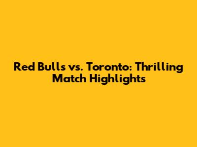 Red Bulls vs. Toronto: Thrilling Match Highlights