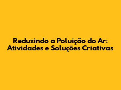 Reduzindo a Poluição do Ar: Atividades e Soluções Criativas