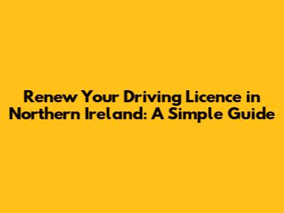 Renew Your Driving Licence in Northern Ireland: A Simple Guide