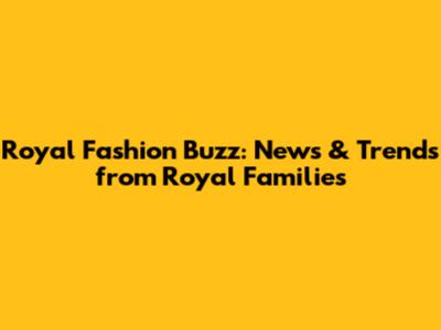 Royal Fashion Buzz: News & Trends from Royal Families