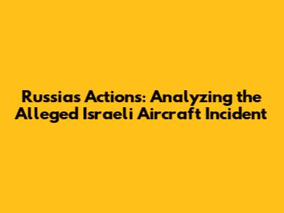 Russia's Actions: Analyzing the Alleged Israeli Aircraft Incident