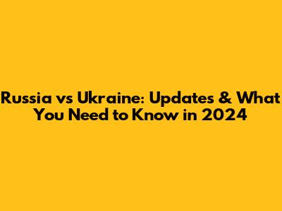 Russia vs Ukraine: Updates & What You Need to Know in 2024