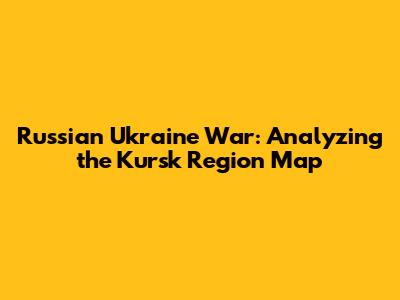 Russian Ukraine War: Analyzing the Kursk Region Map