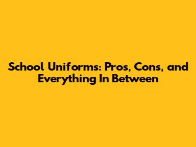 School Uniforms: Pros, Cons, and Everything In Between